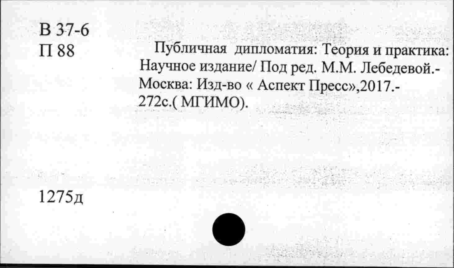 ﻿В 37-6
П88
Публичная дипломатия: Теория и практика: Научное издание/ Под ред. М.М. Лебедевой.-Москва: Изд-во « Аспект Пресс»,2017.-272с.(МГИМО).
1275д